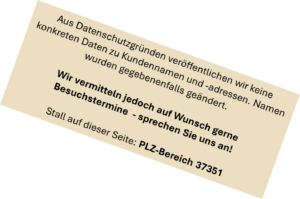 Aus Datenschutzgründen veröffentlichen wir keine konkreten Daten zu Kundennamen und -adressen. Namen wurden gegebenenfalls geändert. Wir vermitteln jedoch auf Wunsch gerne Besuchstermine - sprechen Sie uns an! Stall auf dieser Seite: PLZ-Bereich 37351 