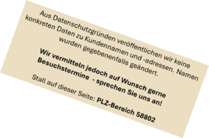 Aus Datenschutzgründen veröffentlichen wir keine konkreten Daten zu Kundennamen und -adressen. Namen wurden gegebenenfalls geändert. Wir vermitteln jedoch auf Wunsch gerne Besuchstermine - sprechen Sie uns an! Stall auf dieser Seite: PLZ-Bereich 58802